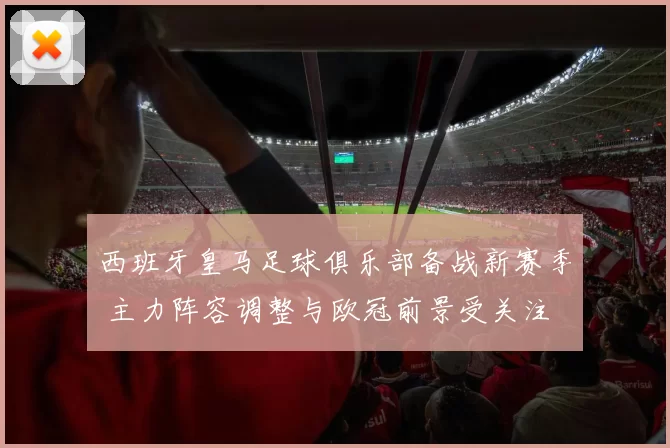 西班牙皇马足球俱乐部备战新赛季 主力阵容调整与欧冠前景受关注