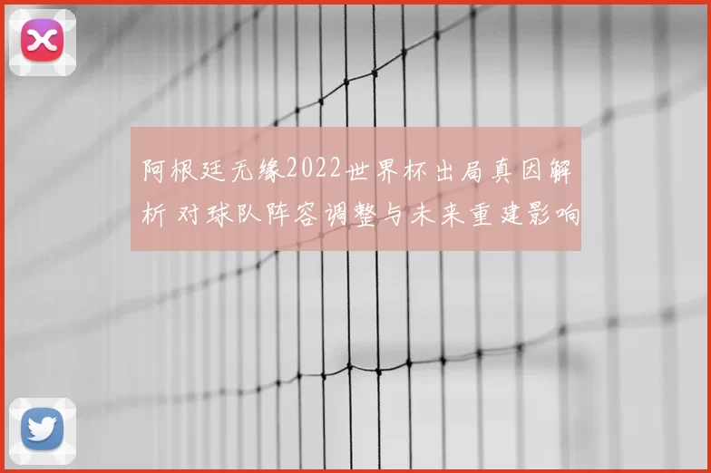 阿根廷无缘2022世界杯出局真因解析 对球队阵容调整与未来重建影响