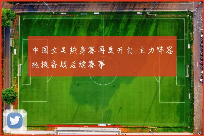 中国女足热身赛再度开打 主力阵容轮换备战后续赛事