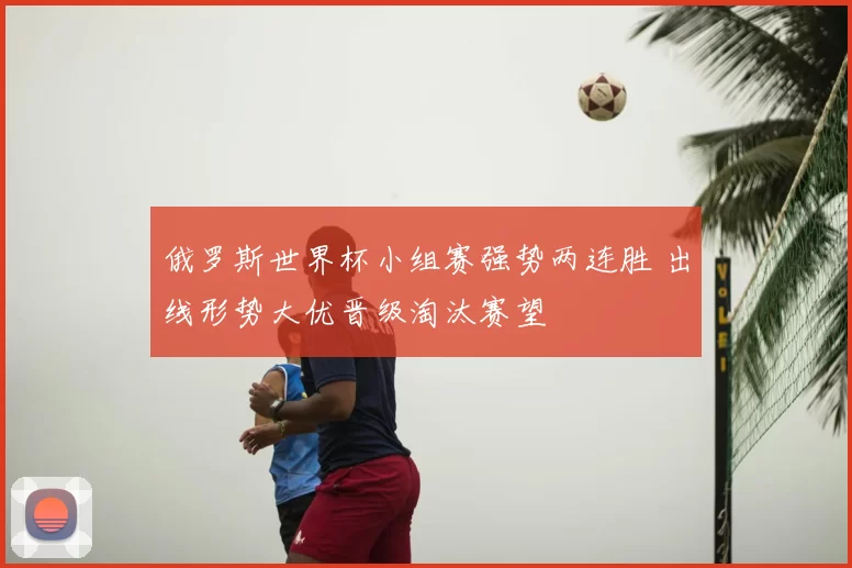 俄罗斯世界杯小组赛强势两连胜 出线形势大优晋级淘汰赛望