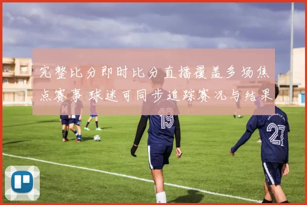 完整比分即时比分直播覆盖多场焦点赛事 球迷可同步追踪赛况与结果更新