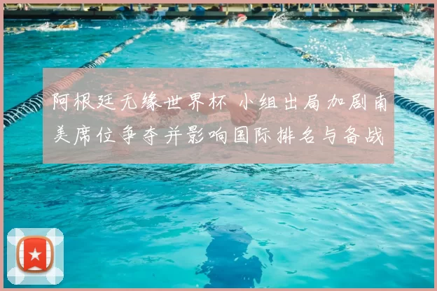 阿根廷无缘世界杯 小组出局加剧南美席位争夺并影响国际排名与备战
