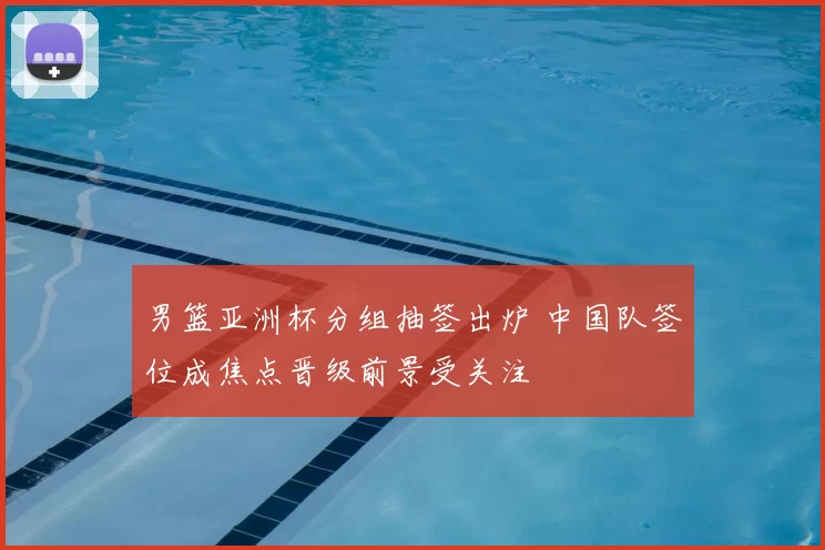 男篮亚洲杯分组抽签出炉 中国队签位成焦点晋级前景受关注