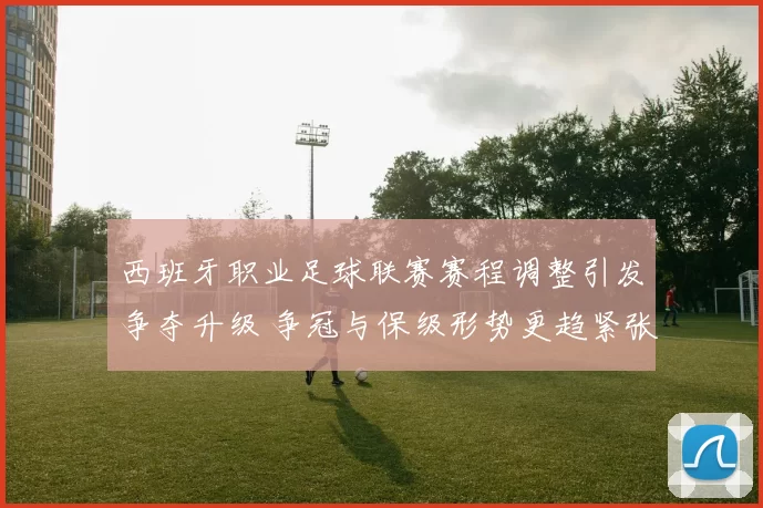 西班牙职业足球联赛赛程调整引发争夺升级 争冠与保级形势更趋紧张