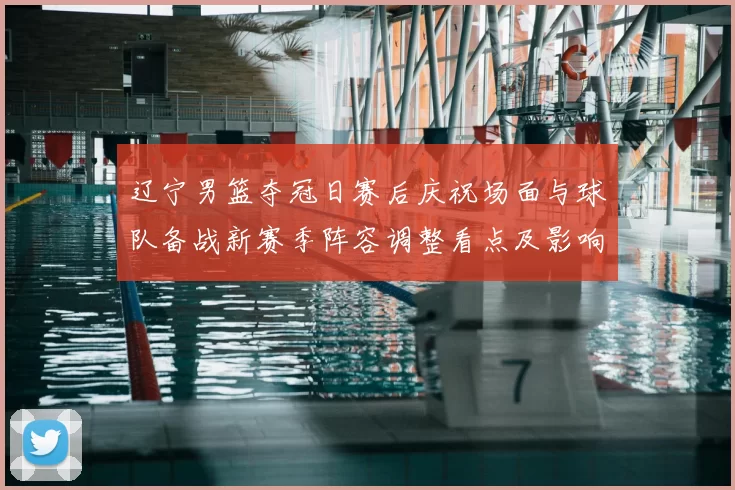 辽宁男篮夺冠日赛后庆祝场面与球队备战新赛季阵容调整看点及影响