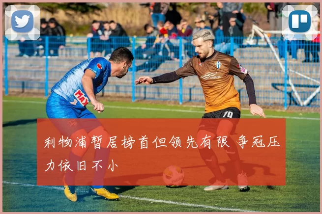 利物浦暂居榜首但领先有限 争冠压力依旧不小