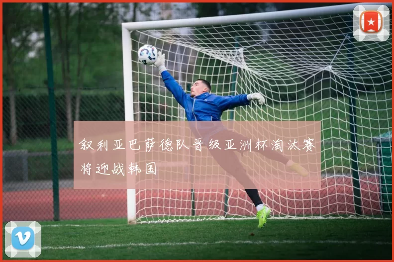 叙利亚巴萨德队晋级亚洲杯淘汰赛将迎战韩国