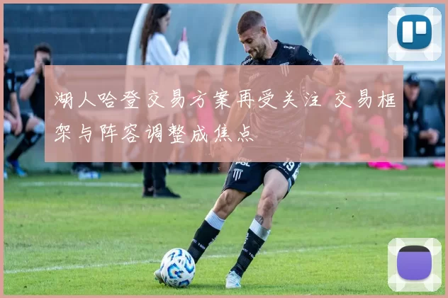 湖人哈登交易方案再受关注 交易框架与阵容调整成焦点
