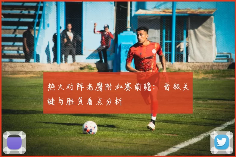 热火对阵老鹰附加赛前瞻：晋级关键与胜负看点分析