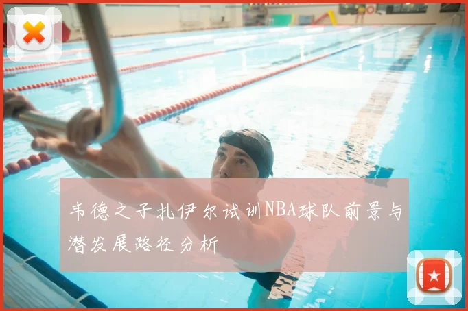 韦德之子扎伊尔试训NBA球队前景与潜发展路径分析